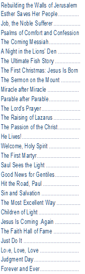 Text Box: Rebuilding the Walls of Jerusalem  Esther Saves Her People	  Job, the Noble Sufferer	  Psalms of Comfort and Confession  The Coming Messiah	  A Night in the Lions’ Den	  The Ultimate Fish Story	  The First Christmas: Jesus Is Born  The Sermon on the Mount	  Miracle after Miracle	  Parable after Parable	  The Lord’s Prayer	  The Raising of Lazarus	  The Passion of the Christ	  He Lives!	  Welcome, Holy Spirit	  The First Martyr	  Saul Sees the Light	  Good News for Gentiles	  Hit the Road, Paul	  Sin and Salvation	  The Most Excellent Way	  Children of Light	  Jesus Is Coming .Again	  The Faith Hall of Fame	  Just Do It	  Love, Love, Love	  Judgment Day	  Forever and Ever	  